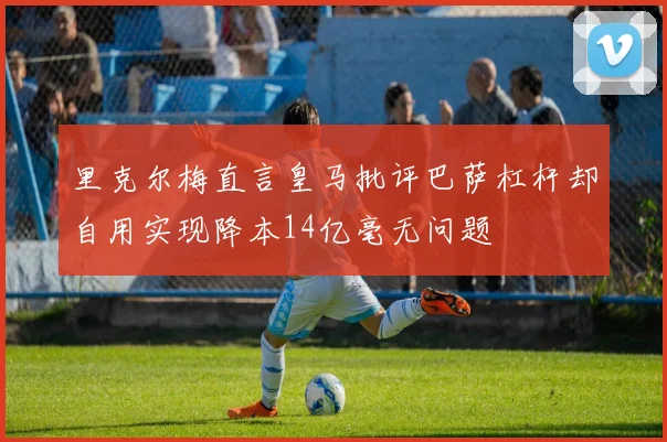 里克尔梅直言皇马批评巴萨杠杆却自用实现降本14亿毫无问题