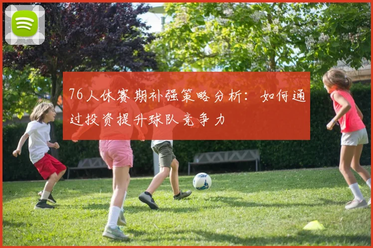 76人休赛期补强策略分析：如何通过投资提升球队竞争力