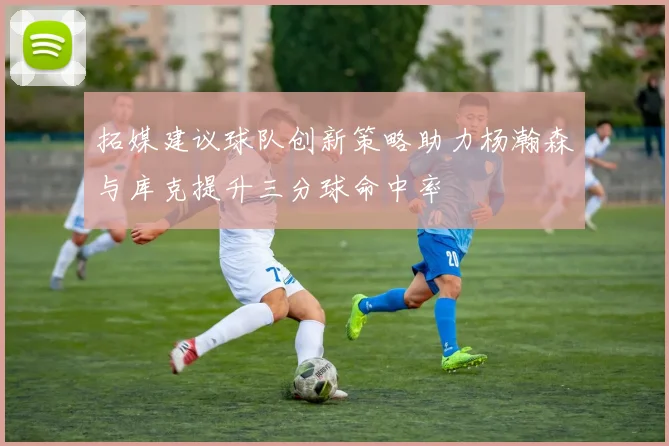拓媒建议球队创新策略助力杨瀚森与库克提升三分球命中率