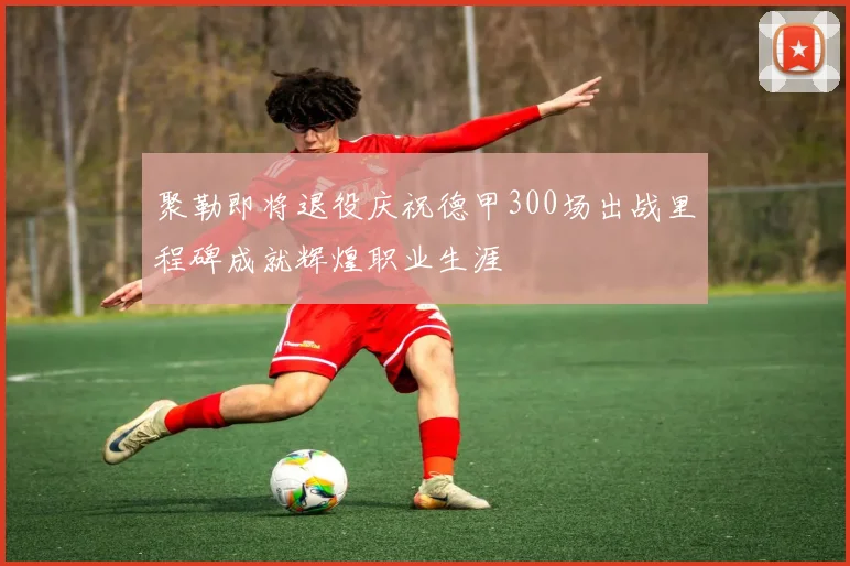 聚勒即将退役庆祝德甲300场出战里程碑成就辉煌职业生涯