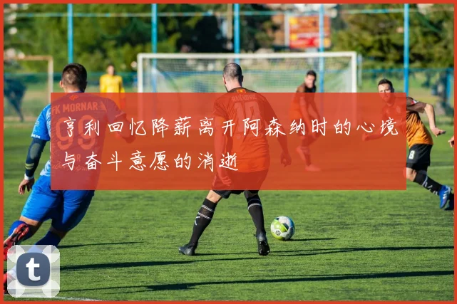 亨利回忆降薪离开阿森纳时的心境与奋斗意愿的消逝