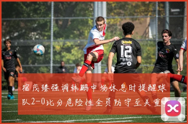 宿茂臻强调韩鹏中场休息时提醒球队2-0比分危险性全员防守至关重要