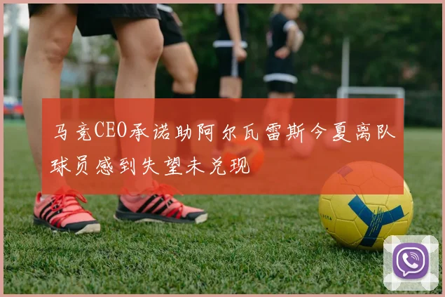 马竞CEO承诺助阿尔瓦雷斯今夏离队球员感到失望未兑现