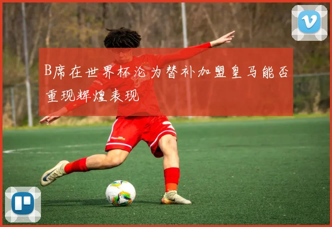B席在世界杯沦为替补加盟皇马能否重现辉煌表现